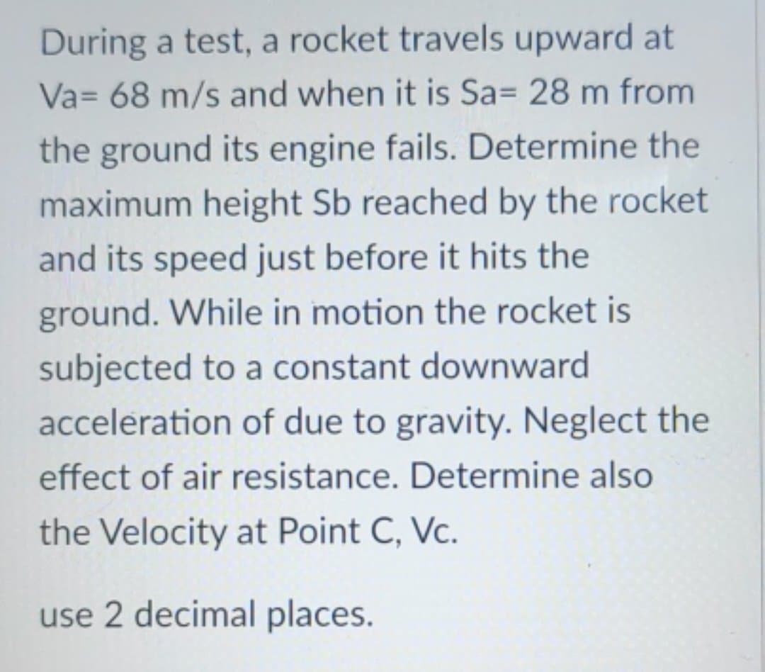 During a test, a rocket travels upward at
Va= 68 m/s and when it is Sa= 28 m from
the ground its engine fails. Determine the
maximum height Sb reached by the rocket
and its speed just before it hits the
ground. While in motion the rocket is
subjected to a constant downward
acceleration of due to gravity. Neglect the
effect of air resistance. Determine also
the Velocity at Point C, Vc.
use 2 decimal places.