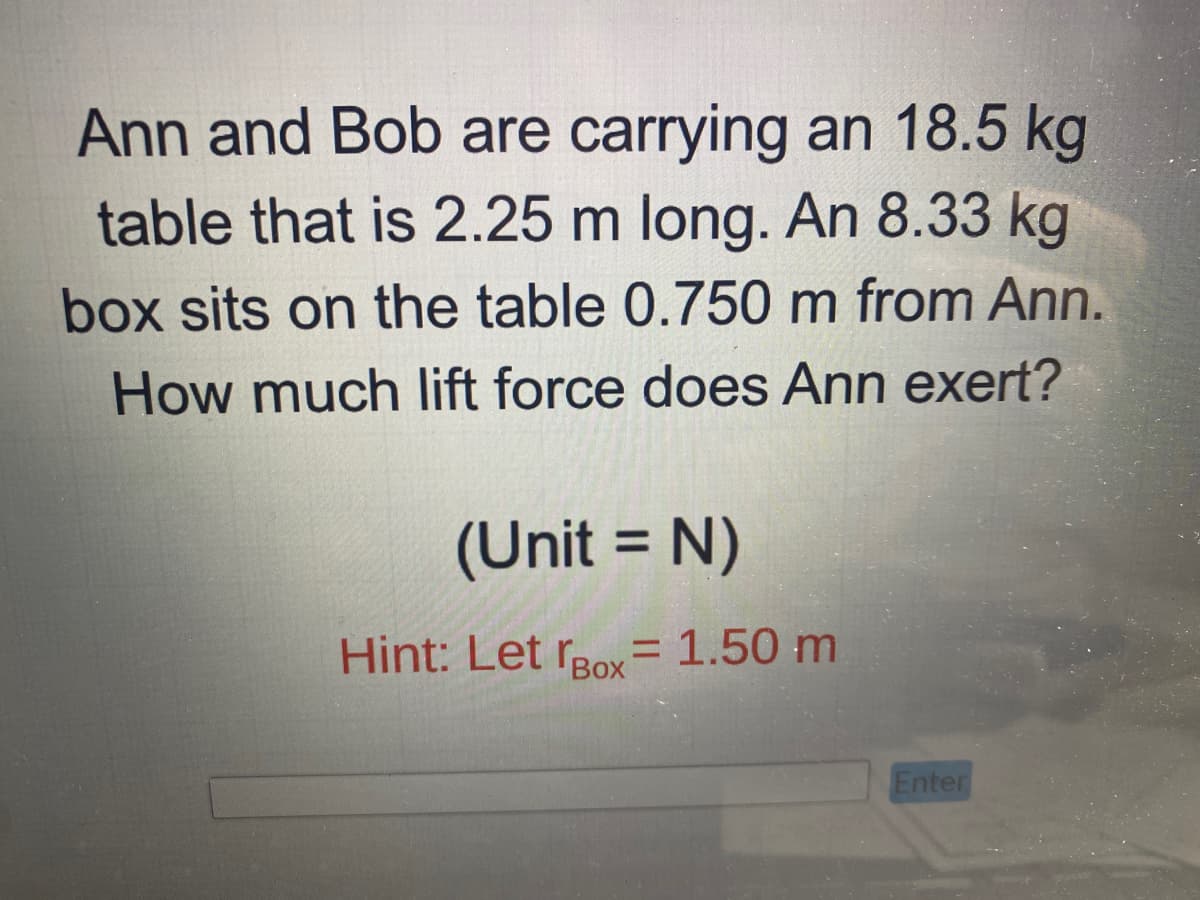 Ann and Bob are carrying an 18.5 kg
table that is 2.25 m long. An 8.33 kg
box sits on the table 0.750 m from Ann.
How much lift force does Ann exert?
(Unit = N)
Hint: Let Box= 1.50 m
Enter