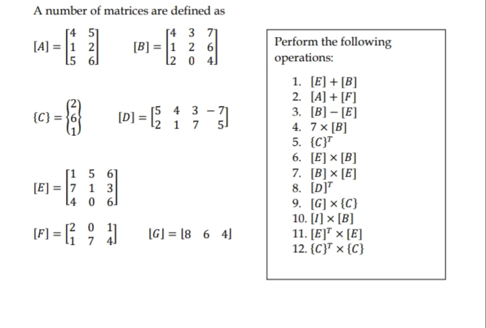 A number of matrices are defined as
[4 5]
[A] = |1 2
L5 6]
[4 3 71
[B] = |1 2 6
l2 0 4]
Perform the following
operations:
1. [E] + [B]
2. [A] + [F]
3. [B] – [E]
4. 7× [B]
5. {C}T
6. [E] × [B]
7. [B]× [E]
8. [D]"
9. [G] × {C}
10. [1] × [B]
11. [E]™ × [E]
12. {C}" × {C}
[5 4 3 - 71
{C) = 1D) = : }-
[D] =
l2 1 7
51
[1 5 61
[E] = |7 1 3
L4 0 6]
[F] = { ; }
[2 0 1]
7 4]
[G] = [8 6 4]
