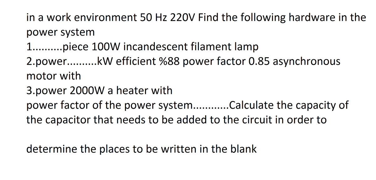 in a work environment 50 Hz 220V Find the following hardware in the
power system
1.. .piece 100W incandescent filament lamp
2.power.. .kW efficient %88 power factor 0.85 asynchronous
motor with
3.power 2000W a heater with
power factor of the power system. .Calculate the capacity of
the capacitor that needs to be added to the circuit in order to
determine the places to be written in the blank
