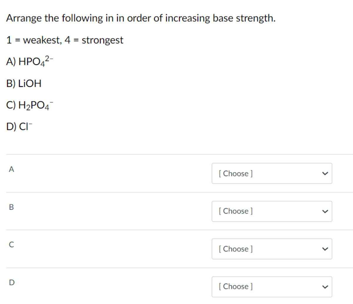 Arrange the following in in order of increasing base strength.
1 = weakest, 4 = strongest
%3D
%3D
A) НРО,2-
B) LIOH
C) H2PO4
D) CI-
A
[ Choose ]
В
[ Choose ]
[ Choose ]
[ Choose ]
>
>
>
>
