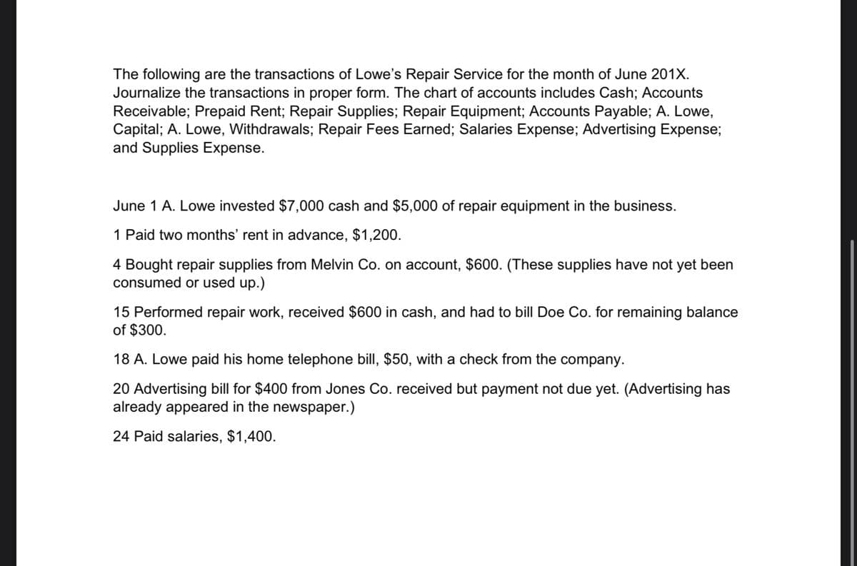 The following are the transactions of Lowe's Repair Service for the month of June 201X.
Journalize the transactions in proper form. The chart of accounts includes Cash; Accounts
Receivable; Prepaid Rent; Repair Supplies; Repair Equipment; Accounts Payable; A. Lowe,
Capital; A. Lowe, Withdrawals; Repair Fees Earned; Salaries Expense; Advertising Expense;
and Supplies Expense.
June 1 A. Lowe invested $7,000 cash and $5,000 of repair equipment in the business.
1 Paid two months' rent in advance, $1,200.
4 Bought repair supplies from Melvin Co. on account, $600. (These supplies have not yet been
consumed or used up.)
15 Performed repair work, received $600 in cash, and had to bill Doe Co. for remaining balance
of $300.
18 A. Lowe paid his home telephone bill, $50, with a check from the company.
20 Advertising bill for $400 from Jones Co. received but payment not due yet. (Advertising has
already appeared in the newspaper.)
24 Paid salaries, $1,400.
