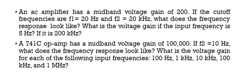 An ac amplifier has a midband voltage gain of 200. If the cutoff
frequencies are fl= 20 Hz and f2 = 20 kHz, what does the frequency
response look like? What is the voltage gain if the input frequency is
5 Hz? If it is 200 kHz?
.A 741C op-amp has a midband voltage gain of 100,000. If f2 =10 Hz,
what does the frequency response look like? What is the voltage gain
for each of the following input frequencies: 100 Hz, 1 kHz, 10 kHz, 100
kHz, and 1 MHz?
