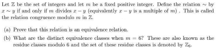 Let Z be the set of integers and let m be a fixed positive integer. Define the relation by
*~y if and only if m divides - y (equivalently ry is a multiple of m). This is called
the relation congruence modulo m in Z.
(a) Prove that this relation is an equivalence relation.
(b) What are the distinct equivalence classes when m = 6? These are also known as the
residue classes modulo 6 and the set of these residue classes is denoted by Ze