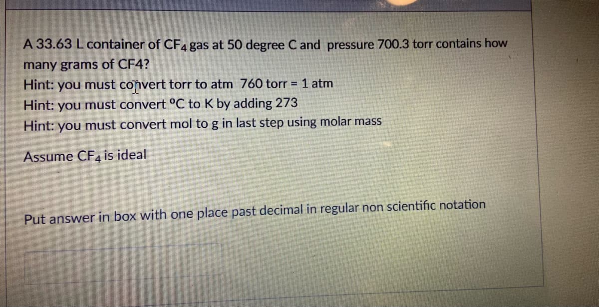 A 33.63 L container of CF4 gas at 50 degree C and pressure 700.3 torr contains how
many grams of CF4?
Hint: you must convert torr to atm 760 torr = 1 atm
Hint: you must convert °C to K by adding 273
Hint: you must convert mol to g in last step using molar mass
Assume CF4 is ideal
Put answer in box with one place past decimal in regular non scientific notation
