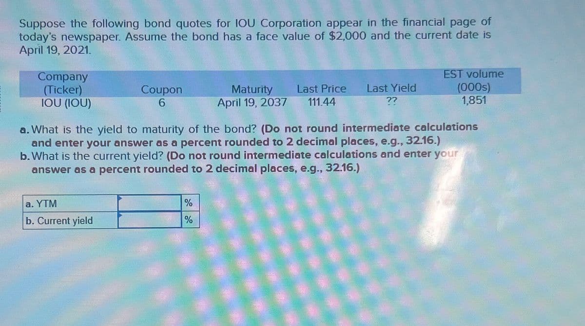 Suppose the following bond quotes for IOU Corporation appear in the financial page of
today's newspaper. Assume the bond has a face value of $2,000 and the current date is
April 19, 2021.
Company
(Ticker)
Coupon
6
Maturity
April 19, 2037
Last Price Last Yield
111.44
EST volume
(000s)
??
IOU (IOU)
1,851
a. What is the yield to maturity of the bond? (Do not round intermediate calculations
and enter your answer as a percent rounded to 2 decimal places, e.g., 32.16.)
b. What is the current yield? (Do not round intermediate calculations and enter your
answer as a percent rounded to 2 decimal places, e.g., 32.16.)
a. YTM
b. Current yield
%
%