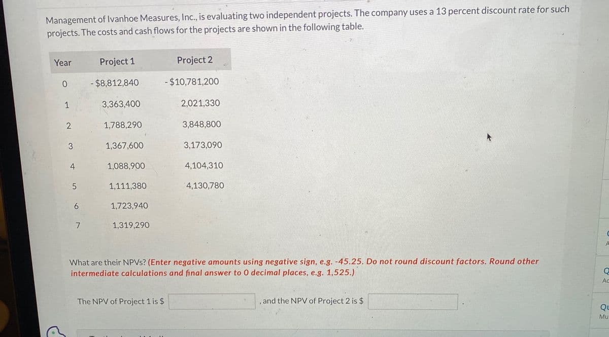 Management of Ivanhoe Measures, Inc., is evaluating two independent projects. The company uses a 13 percent discount rate for such
projects. The costs and cash flows for the projects are shown in the following table.
Year
Project 1
Project 2
0
$8,812,840
-$10,781,200
1
3,363,400
2,021,330
2
1,788,290
3,848,800
3
1,367,600
3,173,090
4
1,088,900
4,104,310
5
1,111,380
4,130,780
6
1,723,940
7
1,319,290
k
A
What are their NPVs? (Enter negative amounts using negative sign, e.g. -45.25. Do not round discount factors. Round other
intermediate calculations and final answer to O decimal places, e.g. 1,525.)
Q
Ac
The NPV of Project 1 is $
and the NPV of Project 2 is $
Qu
Mu