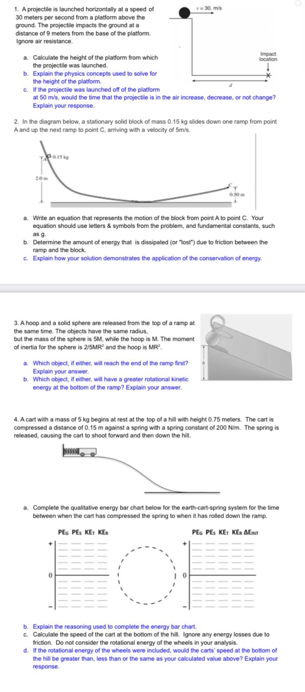 v = 30. m/s
1. A projectile is launched horizontally at a speed of
30 meters per second from a platform above the
ground. The projectile impacts the ground at a
distance of 9 meters from the base of the platform.
Ignore air resistance.
Impact
location
a. Calculate the height of the platform from which
the projectile was launched.
b. Explain the physics concepts used to solve for
the height of the platform.
c. If the projectile was launched off of the platform
at 50 m/s, would the time that the projectile is in the air increase, decrease, or not change?
Explain your response.
2. In the diagram below, a stationary solid block of mass 0.15 kg slides down one ramp from point
A and up the next ramp to point C, arriving with a velocity of 5m/s.
0.15 kg
2.0 m
0.50 m
a. Write an equation that represents the motion of the block from point A to point C. Your
equation should use letters & symbols from the problem, and fundamental constants, such
as g.
b. Determine the amount of energy that is dissipated (or "lost") due to friction between the
ramp and the block.
c. Explain how your solution demonstrates the application of the conservation of energy.
3. A hoop and a solid sphere are released from the top of a ramp at
the same time. The objects have the same radius,
but the mass of the sphere is 5M, while the hoop is M. The moment
of inertia for the sphere is 2/5MR? and the hoop is MR?.
a. Which object, if either, will reach the end of the ramp first?
Explain your answer.
b. Which object, if either, will have a greater rotational kinetic
energy at the bottom of the ramp? Explain your answer.
4. A cart with a mass of 5 kg begins at rest at the top of a hill with height 0.75 meters. The cart is
compressed a distance of 0.15 m against a spring with a spring constant of 200 N/m. The spring is
released, causing the cart to shoot forward and then down the hill.
a. Complete the qualitative energy bar chart below for the earth-cart-spring system for the time
between when the cart has compressed the spring to when it has rolled down the ramp.
of
PEG PES KET KER
PEG PES KET KER AEINT
b. Explain the reasoning used to complete the energy bar chart.
c. Calculate the speed of the cart at the bottom of the hill. Ignore any energy losses due to
friction. Do not consider the rotational energy of the wheels in your analysis.
d. If the rotational energy of the wheels were included, would the carts' speed at the bottom of
the hill be greater than, less than or the same as your calculated value above? Explain your
response.
