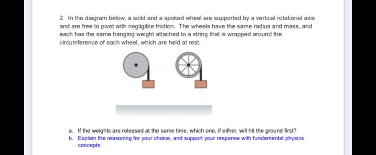 2. In the diagram below, a solid and a spoked wheel are supported by a vertical rotational axis
and are free to pivot with negligible friction. The wheels have the same radius and mass, and
each has the same hanging weight attached to a string that is wrapped around the
circumference of each wheel, which are held at rest.
a. If the weights are released at the same time, which one, if either, will hit the ground first?
b. Explain the reasoning for your choice, and support your response with fundamental physics
concepts.
