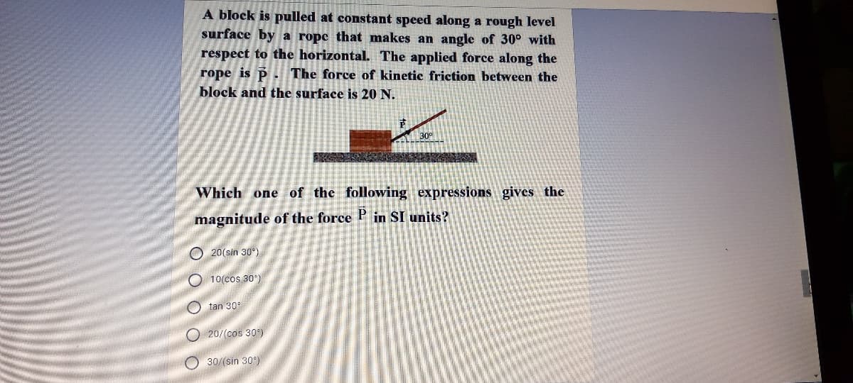 A block is pulled at constant speed along a rough level
surface by a ropc that makes an angle of 30° with
respect to the horizontal. The applied force along the
rope is P . The force of kinetic friction between the
block and the surface is 20 N.
30°
Which one of the following expressions gives the
magnitude of the force P in SI units?
O 20(sin 30°)
O 10(cos 30)
O tan 30
O 20/(cos 30)
O 30/(sin 30°)
O O O O O
