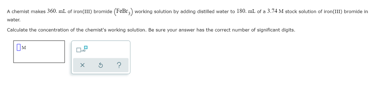 A chemist makes 360. mL of iron(III) bromide (FeBr,) working solution by adding distilled water to 180. mL of a 3.74 M stock solution of iron(III) bromide in
water.
Calculate the concentration of the chemist's working solution. Be sure your answer has the correct number of significant digits.
OM
