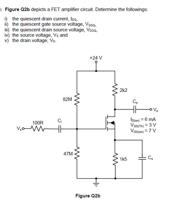 | Figure Q2b depicts a FET amplifier circuit. Determine the followings:
i) the quiescent drain current, Ioa,
ii) the quiescent gate source voltage, Vesa,
ii) the quiescent drain source voltage, Vosa,
iv) the source voltage, Vs and
v) the drain voltage, Vo.
+24 V
2k2
82M
C.
oVo
Io(on) = 6 mA
VaSTh) = 3 V
Vas(on) = 7 V
100R
V,oW
H
47M
1k5
C,
Figure Q2b
H
