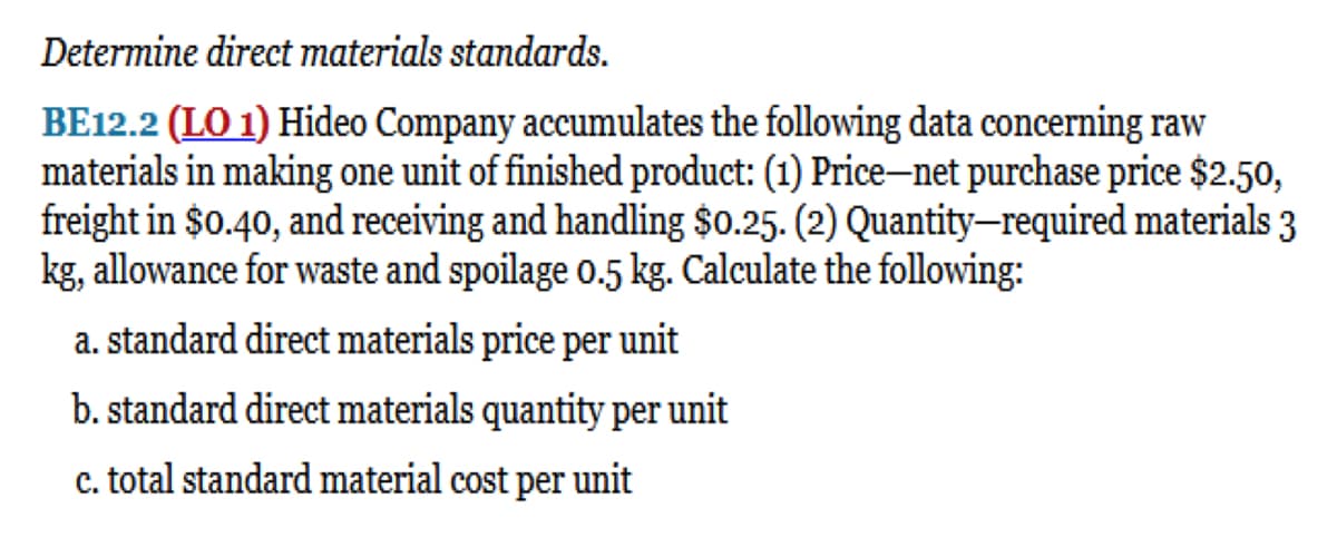 Determine direct materials standards.
BE12.2 (LO 1) Hideo Company accumulates the following data concerning raw
materials in making one unit of finished product: (1) Price-net purchase price $2.50,
freight in $0.40, and receiving and handling $0.25. (2) Quantity-required materials 3
kg, allowance for waste and spoilage 0.5 kg. Calculate the following:
a. standard direct materials price per unit
b. standard direct materials quantity per unit
c. total standard material cost per unit