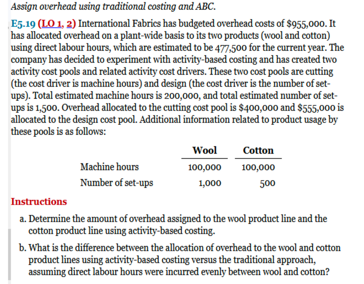 Assign overhead using traditional costing and ABC.
E5.19 (LO 1, 2) International Fabrics has budgeted overhead costs of $955,000. It
has allocated overhead on a plant-wide basis to its two products (wool and cotton)
using direct labour hours, which are estimated to be 477,500 for the current year. The
company has decided to experiment with activity-based costing and has created two
activity cost pools and related activity cost drivers. These two cost pools are cutting
(the cost driver is machine hours) and design (the cost driver is the number of set-
ups). Total estimated machine hours is 200,000, and total estimated number of set-
ups is 1,500. Overhead allocated to the cutting cost pool is $400,000 and $555,000 is
allocated to the design cost pool. Additional information related to product usage by
these pools is as follows:
Wool
Cotton
Machine hours
100,000
100,000
Number of set-ups
1,000
500
Instructions
a. Determine the amount of overhead assigned to the wool product line and the
cotton product line using activity-based costing.
b. What is the difference between the allocation of overhead to the wool and cotton
product lines using activity-based costing versus the traditional approach,
assuming direct labour hours were incurred evenly between wool and cotton?
