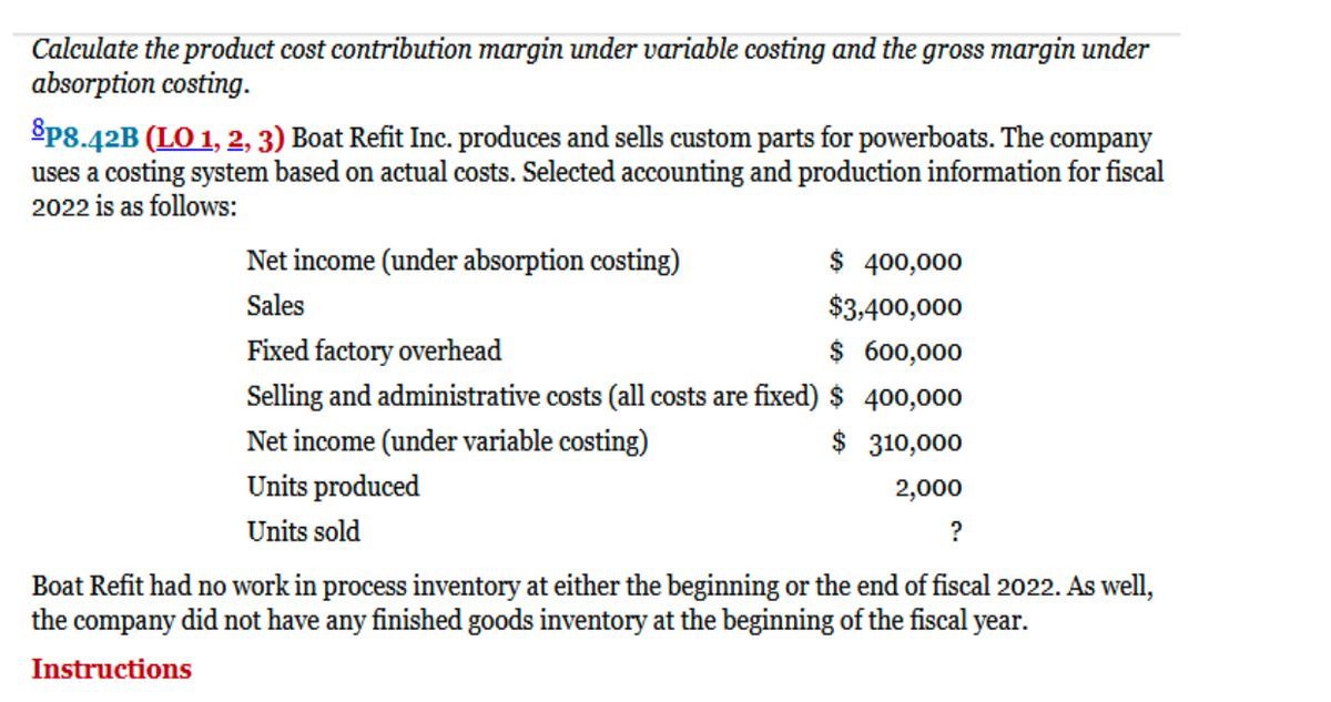 Calculate the product cost contribution margin under variable costing and the gross margin under
absorption costing.
Sp8.42B (LO 1, 2, 3) Boat Refit Inc. produces and sells custom parts for powerboats. The company
uses a costing system based on actual costs. Selected accounting and production information for fiscal
2022 is as follows:
Net income (under absorption costing)
$ 400,000
Sales
$3,400,000
Fixed factory overhead
$ 600,000
Selling and administrative costs (all costs are fixed) $ 400,000
Net income (under variable costing)
$ 310,000
Units produced
Units sold
2,000
?
Boat Refit had no work in process inventory at either the beginning or the end of fiscal 2022. As well,
the company did not have any finished goods inventory at the beginning of the fiscal year.
Instructions