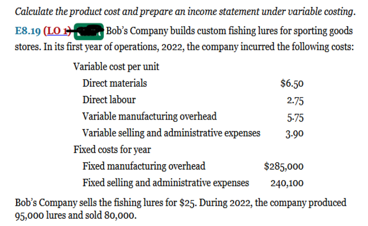 Calculate the product cost and prepare an income statement under variable costing.
Bob's Company builds custom fishing lures for sporting goods
stores. In its first year of operations, 2022, the company incurred the following costs:
E8.19 (LO 1
Variable cost per unit
Direct materials
$6.50
Direct labour
2.75
Variable manufacturing overhead
5.75
Variable selling and administrative expenses
3.90
Fixed costs for year
Fixed manufacturing overhead
$285,000
Fixed selling and administrative expenses
240,100
Bob's Company sells the fishing lures for $25. During 2022, the company produced
95,000 lures and sold 80,000.