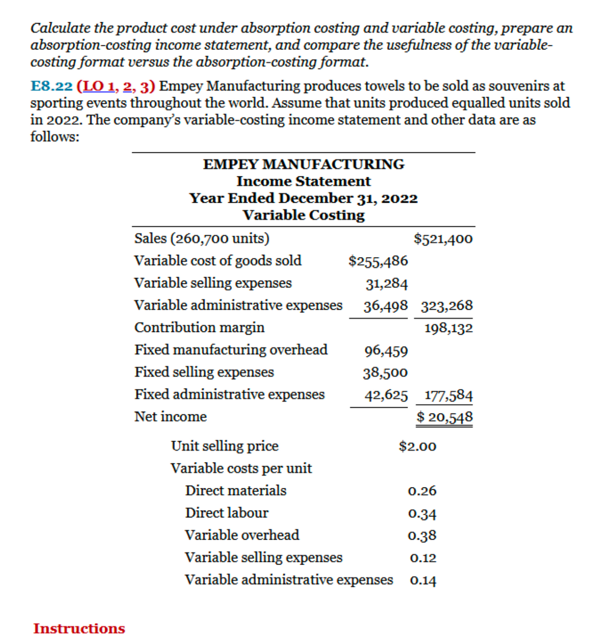 Calculate the product cost under absorption costing and variable costing, prepare an
absorption-costing income statement, and compare the usefulness of the variable-
costing format versus the absorption-costing format.
E8.22 (LO 1, 2, 3) Empey Manufacturing produces towels to be sold as souvenirs at
sporting events throughout the world. Assume that units produced equalled units sold
in 2022. The company's variable-costing income statement and other data are as
follows:
EMPEY MANUFACTURING
Income Statement
Year Ended December 31, 2022
Variable Costing
Sales (260,700 units)
$521,400
Variable cost of goods sold
$255,486
Variable selling expenses
31,284
Variable administrative expenses
36,498 323,268
Contribution margin
198,132
Fixed manufacturing overhead
96,459
Fixed selling expenses
38,500
Fixed administrative expenses
42,625
177,584
Net income
$ 20,548
Unit selling price
Variable costs per unit
Direct materials
Direct labour
Variable overhead
Variable selling expenses
Variable administrative expenses
Instructions
$2.00
0.26
0.34
0.38
0.12
0.14