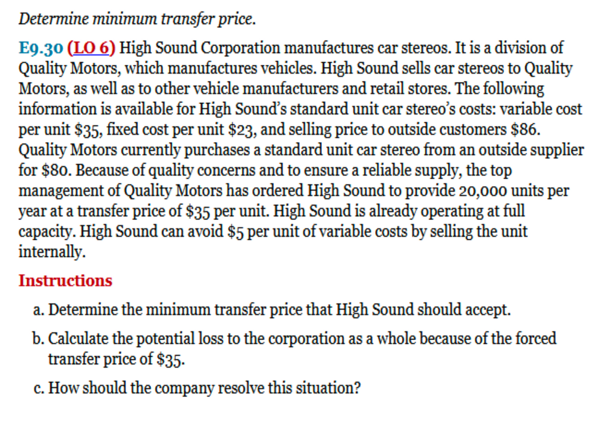 Determine minimum transfer price.
E9.30 (LO 6) High Sound Corporation manufactures car stereos. It is a division of
Quality Motors, which manufactures vehicles. High Sound sells car stereos to Quality
Motors, as well as to other vehicle manufacturers and retail stores. The following
information is available for High Sound's standard unit car stereo's costs: variable cost
per unit $35, fixed cost per unit $23, and selling price to outside customers $86.
Quality Motors currently purchases a standard unit car stereo from an outside supplier
for $80. Because of quality concerns and to ensure a reliable supply, the top
management of Quality Motors has ordered High Sound to provide 20,000 units per
year at a transfer price of $35 per unit. High Sound is already operating at full
capacity. High Sound can avoid $5 per unit of variable costs by selling the unit
internally.
Instructions
a. Determine the minimum transfer price that High Sound should accept.
b. Calculate the potential loss to the corporation as a whole because of the forced
transfer price of $35.
c. How should the company resolve this situation?