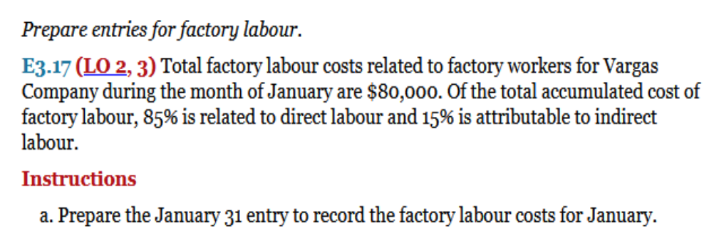Prepare entries for factory labour.
E3.17 (LO 2, 3) Total factory labour costs related to factory workers for Vargas
Company during the month of January are $80,000. Of the total accumulated cost of
factory labour, 85% is related to direct labour and 15% is attributable to indirect
labour.
Instructions
a. Prepare the January 31 entry to record the factory labour costs for January.