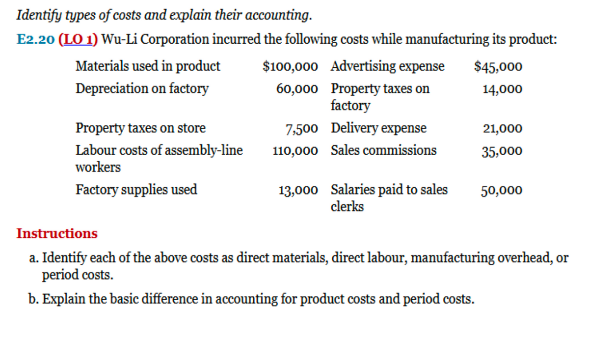 Identify types of costs and explain their accounting.
E2.20 (LO 1) Wu-Li Corporation incurred the following costs while manufacturing its product:
Materials used in product
$100,000 Advertising expense
$45,000
Depreciation on factory
60,000 Property taxes on
factory
14,000
Property taxes on store
7,500 Delivery expense
21,000
Labour costs of assembly-line
workers
110,000 Sales commissions
35,000
13,000 Salaries paid to sales
clerks
Factory supplies used
50,000
Instructions
a. Identify each of the above costs as direct materials, direct labour, manufacturing overhead, or
period costs.
b. Explain the basic difference in accounting for product costs and period costs.
