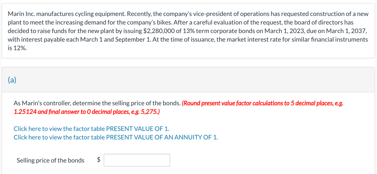 Marin Inc. manufactures cycling equipment. Recently, the company's vice-president of operations has requested construction of a new
plant to meet the increasing demand for the company's bikes. After a careful evaluation of the request, the board of directors has
decided to raise funds for the new plant by issuing $2,280,000 of 13% term corporate bonds on March 1, 2023, due on March 1, 2037,
with interest payable each March 1 and September 1. At the time of issuance, the market interest rate for similar financial instruments
is 12%.
(a)
As Marin's controller, determine the selling price of the bonds. (Round present value factor calculations to 5 decimal places, e.g.
1.25124 and final answer to O decimal places, e.g. 5,275.)
Click here to view the factor table PRESENT VALUE OF 1.
Click here to view the factor table PRESENT VALUE OF AN ANNUITY OF 1.
Selling price of the bonds $