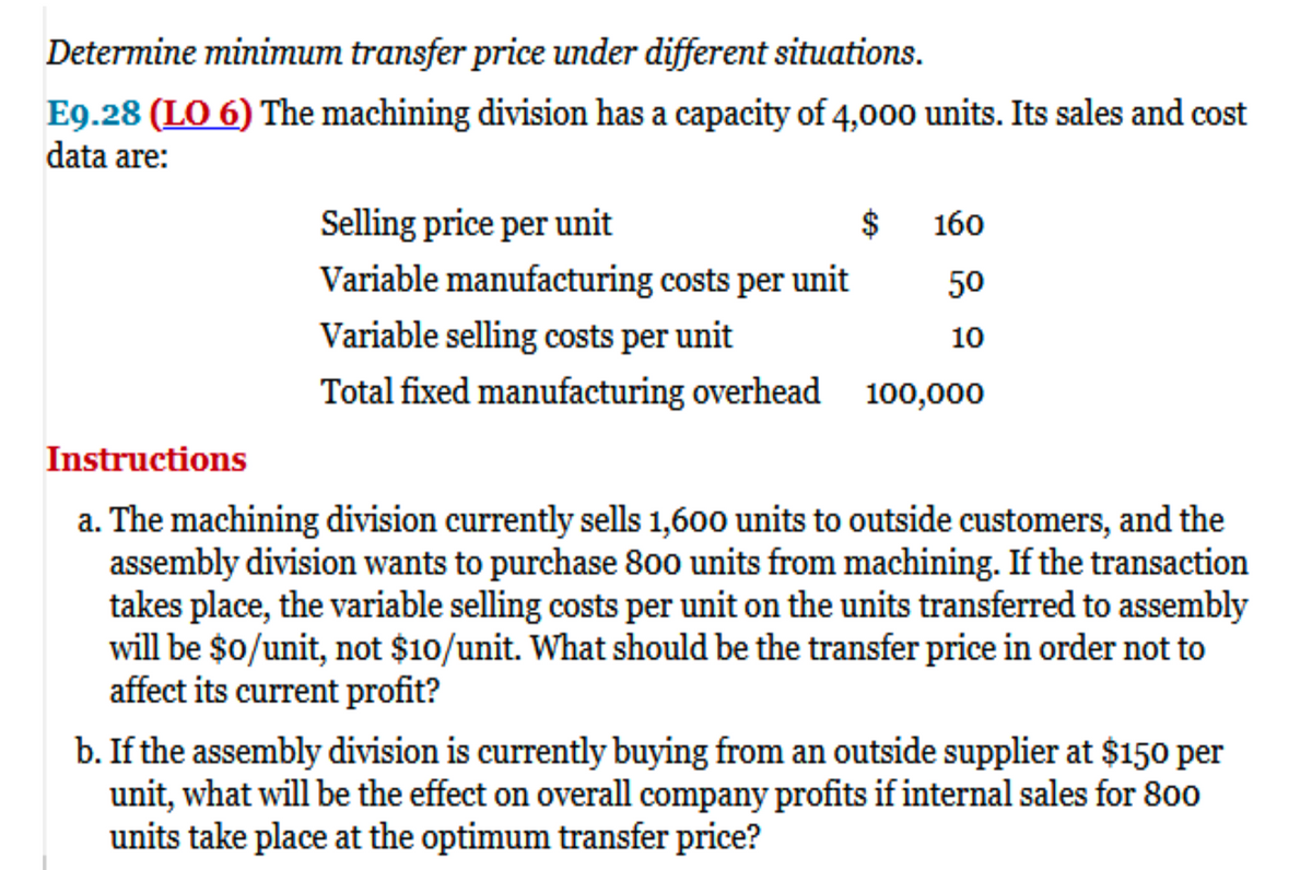 Determine minimum transfer price under different situations.
E9.28 (LO 6) The machining division has a capacity of 4,000 units. Its sales and cost
data are:
Selling price per unit
$
Variable manufacturing costs per unit
Variable selling costs per unit
Total fixed manufacturing overhead 100,000
160
50
10
Instructions
a. The machining division currently sells 1,600 units to outside customers, and the
assembly division wants to purchase 800 units from machining. If the transaction
takes place, the variable selling costs per unit on the units transferred to assembly
will be $0/unit, not $10/unit. What should be the transfer price in order not to
affect its current profit?
b. If the assembly division is currently buying from an outside supplier at $150 per
unit, what will be the effect on overall company profits if internal sales for 800
units take place at the optimum transfer price?