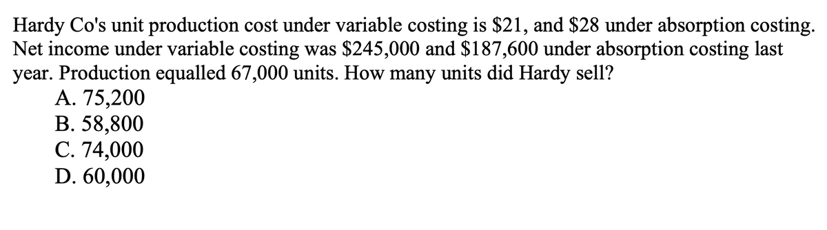 Hardy Co's unit production cost under variable costing is $21, and $28 under absorption costing.
Net income under variable costing was $245,000 and $187,600 under absorption costing last
year. Production equalled 67,000 units. How many units did Hardy sell?
A. 75,200
B. 58,800
C. 74,000
D. 60,000