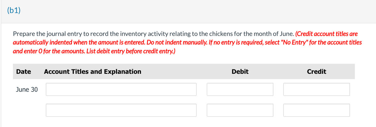 (b1)
Prepare the journal entry to record the inventory activity relating to the chickens for the month of June. (Credit account titles are
automatically indented when the amount is entered. Do not indent manually. If no entry is required, select "No Entry" for the account titles
and enter o for the amounts. List debit entry before credit entry.)
Date Account Titles and Explanation
June 30
Debit
Credit