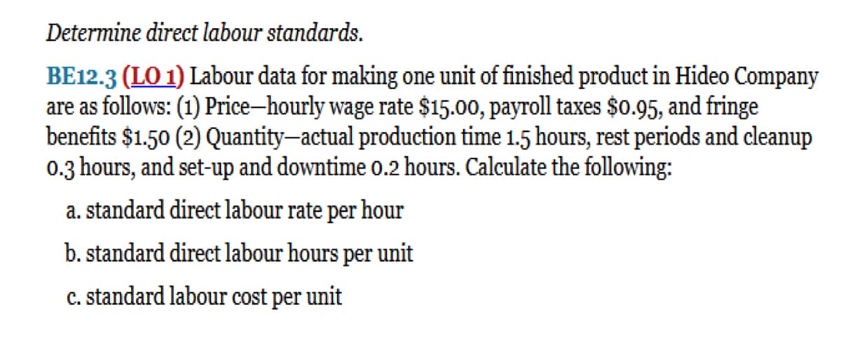 Determine direct labour standards.
BE12.3 (LO 1) Labour data for making one unit of finished product in Hideo Company
are as follows: (1) Price-hourly wage rate $15.00, payroll taxes $0.95, and fringe
benefits $1.50 (2) Quantity-actual production time 1.5 hours, rest periods and cleanup
0.3 hours, and set-up and downtime 0.2 hours. Calculate the following:
a. standard direct labour rate per hour
b. standard direct labour hours per unit
c. standard labour cost per unit