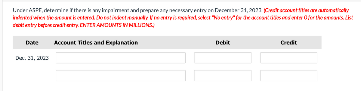 Under ASPE, determine if there is any impairment and prepare any necessary entry on December 31, 2023. (Credit account titles are automatically
indented when the amount is entered. Do not indent manually. If no entry is required, select "No entry" for the account titles and enter O for the amounts. List
debit entry before credit entry. ENTER AMOUNTS IN MILLIONS.)
Date
Dec. 31, 2023
Account Titles and Explanation
Debit
Credit