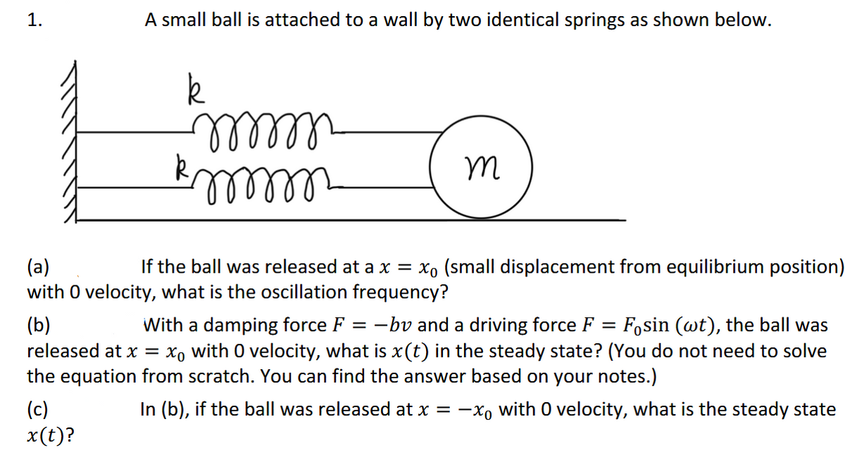 1.
A small ball is attached to a wall by two identical springs as shown below.
lllll-
If the ball was released at a x = xo (small displacement from equilibrium position)
(a)
with O velocity, what is the oscillation frequency?
(b)
released at x =
With a damping force F = -bv and a driving force F = Fosin (wt), the ball was
xo with 0 velocity, what is x(t) in the steady state? (You do not need to solve
the equation from scratch. You can find the answer based on your notes.)
In (b), if the ball was released at x = -x, with 0 velocity, what is the steady state
(c)
x(t)?
