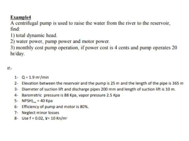 Example4
A centrifugal pump is used to raise the water from the river to the reservoir,
find:
1) total dynamic head.
2) water power, pump power and motor power.
3) monthly cost pump operation, if power cost is 4 cents and pump operates 20
hr/day.
If:-
1. Q= 1.9 m/min
2. Elevation between the reservoir and the pump is 25 m and the length of the pipe is 365 m
3- Diameter of suction lift and discharge pipes 200 mm and length of suction lift is 10 m.
4- Barometric pressure is 88 Kpa, vapor pressure 2.5 Kpa
5- NPSH). = 40 Kpa
6- Efficiency of pump and motor is 80%.
7. Neglect minor losses
8- Use f = 0.02, Y= 10 Kn/m

