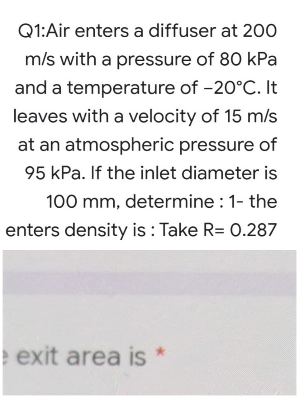 Q1:Air enters a diffuser at 200
m/s with a pressure of 80 kPa
and a temperature of -20°C. It
leaves with a velocity of 15 m/s
at an atmospheric pressure of
95 kPa. If the inlet diameter is
100 mm, determine : 1- the
enters density is : Take R= 0.287
e exit area is *
