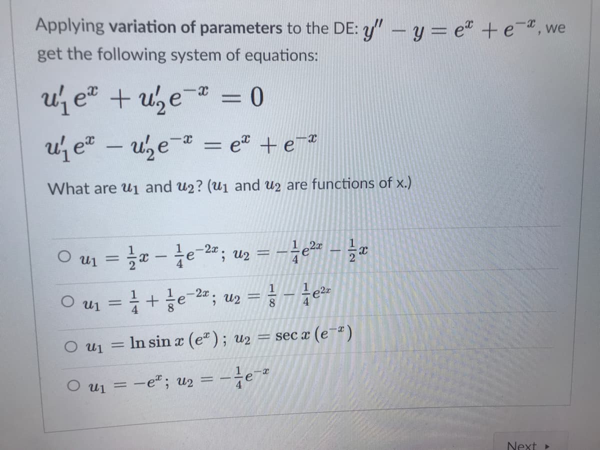 Applying variation of parameters to the DE: y" - y = e" +e", we
get the following system of equations:
u e + u,e- = 0
%3D
uj e" – uze- = *
et +e
%3D
What are u1 and u2? (u1 and u2 are functions of x.)
O u1 = - e-2; uz = -÷e% - a
%3D
4
1
e-2a; u2
8.
%D
O ui
4
8.
4
In sin x (e); u2 = sec x (e-)
O u1
%3D
O u1 = -e"; u2 = -÷e
Next >
