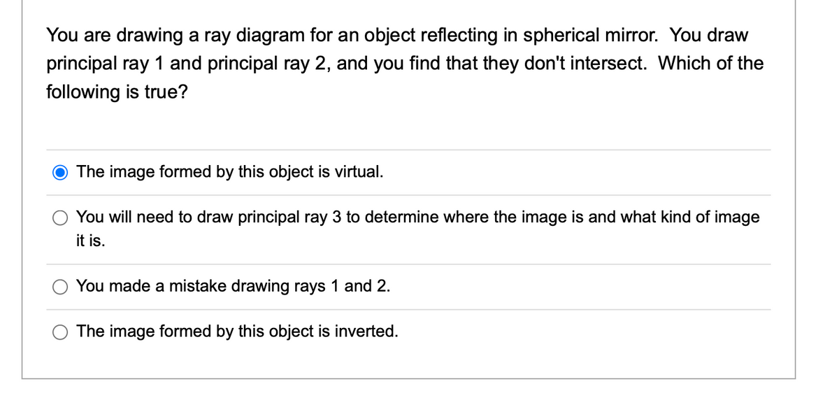 You are drawing a ray diagram for an object reflecting in spherical mirror. You draw
principal ray 1 and principal ray 2, and you find that they don't intersect. Which of the
following is true?
The image formed by this object is virtual.
You will need to draw principal ray 3 to determine where the image is and what kind of image
it is.
You made a mistake drawing rays 1 and 2.
The image formed by this object is inverted.
