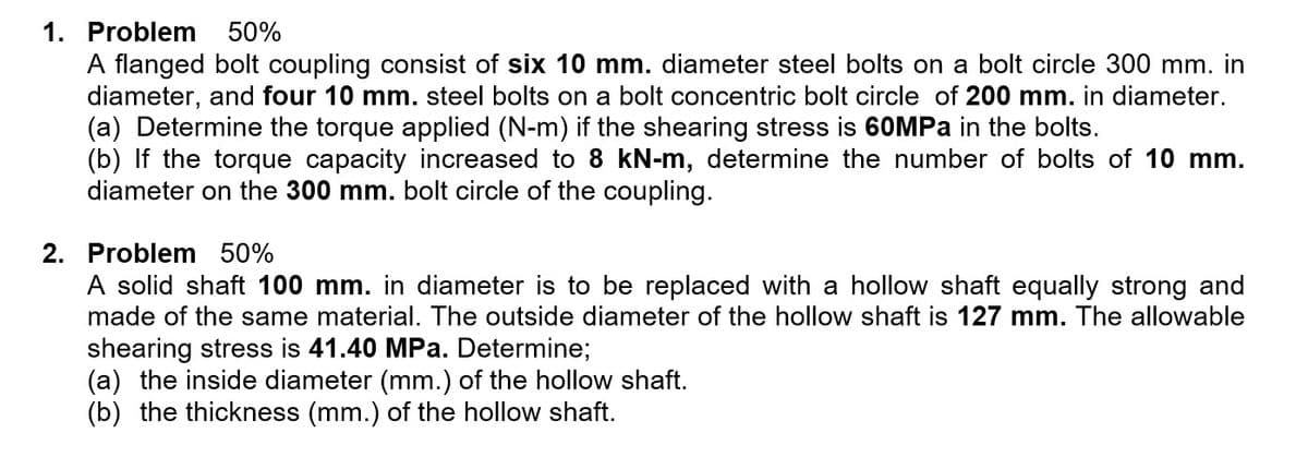 1. Problem
50%
A flanged bolt coupling consist of six 10 mm. diameter steel bolts on a bolt circle 300 mm. in
diameter, and four 10 mm. steel bolts on a bolt concentric bolt circle of 200 mm. in diameter.
(a) Determine the torque applied (N-m) if the shearing stress is 60MPA in the bolts.
(b) If the torque capacity increased to 8 kN-m, determine the number of bolts of 10 mm.
diameter on the 300 mm. bolt circle of the coupling.
2. Problem 50%
A solid shaft 100 mm. in diameter is to be replaced with a hollow shaft equally strong and
made of the same material. The outside diameter of the hollow shaft is 127 mm. The allowable
shearing stress is 41.40 MPa. Determine;
(a) the inside diameter (mm.) of the hollow shaft.
(b) the thickness (mm.) of the hollow shaft.

