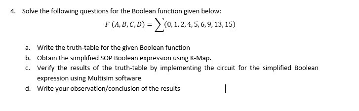 4. Solve the following questions for the Boolean function given below:
F (A, B, C, D) = > (0, 1, 2,4, 5, 6, 9, 13, 15)
a. Write the truth-table for the given Boolean function
b. Obtain the simplified SOP Boolean expression using K-Map.
c. Verify the results of the truth-table by implementing the circuit for the simplified Boolean
expression using Multisim software
d. Write your observation/conclusion of the results
