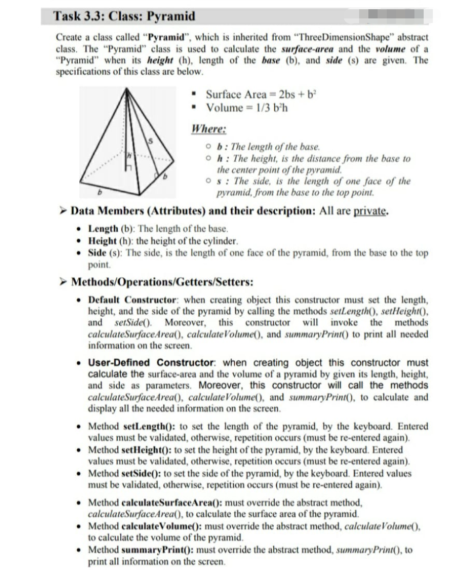 Task 3.3: Class: Pyramid
Create a class called "Pyramid", which is inherited from "ThreeDimensionShape" abstract
class. The "Pyramid" class is used to calculate the surface-area and the volume of a
"Pyramid" when its height (h), length of the base (b), and side (s) are given. The
specifications of this class are below.
• Surface Area 2bs + b?
• Volume = 1/3 b²h
Where:
o b: The length of the base.
oh: The height, is the distance from the base to
the center point of the pyramid.
Os: The side, is the length of one face of the
pyramid, from the base to the top point.
> Data Members (Attributes) and their description: All are private.
• Length (b): The length of the base.
• Height (h): the height of the cylinder.
• Side (s): The side, is the length of one face of the pyramid, from the base to the top
point.
> Methods/Operations/Getters/Setters:
• Default Constructor: when creating object this constructor must set the length,
height, and the side of the pyramid by calling the methods setLength(), setHeight(),
and setSide(). Moreover,
calculateSurfaceArea(), calculateVolume(), and summaryPrint() to print all needed
information on the screen.
this constructor
will invoke the methods
• User-Defined Constructor: when creating object this constructor must
calculate the surface-area and the volume of a pyramid by given its length, height,
and side as parameters. Moreover, this constructor will call the methods
calculateSurfaceArea(), calculateVolume(), and summaryPrint(), to calculate and
display all the needed information on the screen.
• Method setLength(): to set the length of the pyramid, by the keyboard. Entered
values must be validated, otherwise, repetition occurs (must be re-entered again).
• Method setHeight(): to set the height of the pyramid, by the keyboard. Entered
values must be validated, otherwise, repetition occurs (must be re-entered again).
• Method setSide(): to set the side of the pyramid, by the keyboard. Entered values
must be validated, otherwise, repetition occurs (must be re-entered again).
• Method calculateSurfaceArea(0: must override the abstract method,
calculateSurfaceArea(), to calculate the surface area of the pyramid.
• Method calculateVolume(): must override the abstract method, calculateVolume(),
to calculate the volume of the pyramid.
• Method summaryPrint(): must override the abstract method, summaryPrint(), to
print all information on the screen.
