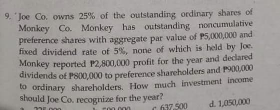 9. 'Joe Co. owns 25% of the outstanding ordinary shares of
Monkey Co. Monkey has outstanding noncumulative
preference shares with aggregate par value of P5,000,000 and
fixed dividend rate of 5%, none of which is held by Joe.
Monkey reported P2,800,000 profit for the year and declared
dividends of PS00,000 to preference shareholders and P900,000
to ordinary shareholders. How much investment income
should Joe Co. recognize for the year?
235 000
C 637,500
d. 1,050,000
F00 .000
