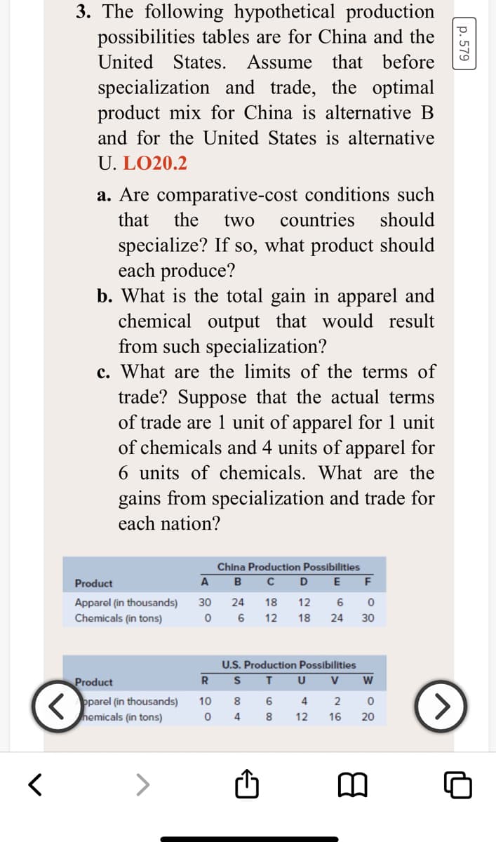 3. The following hypothetical production
possibilities tables are for China and the
United
States. Assume that before
specialization and trade, the optimal
product mix for China is alternative B
and for the United States is alternative
U. LO20.2
a. Are comparative-cost conditions such
that
the
two
countries
should
specialize? If so, what product should
each produce?
b. What is the total gain in apparel and
chemical output that would result
from such specialization?
c. What are the limits of the terms of
trade? Suppose that the actual terms
of trade are 1 unit of apparel for 1 unit
of chemicals and 4 units of apparel for
6 units of chemicals. What are the
gains from specialization and trade for
each nation?
China Production Possibilities
Product
A
B
D
E
F
30
24
6
Apparel (in thousands)
Chemicals (in tons)
18
12
6
12
18
24
30
U.S. Production Possibilities
Product
R
U
V
K pparel (in thousands)
nemicals (in tons)
>
10
8
4
2
4
8
12
16
20
<>
p. 579
