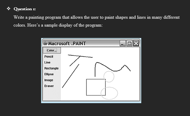 Question 1:
Write a painting program that allows the user to paint shapes and lines in many different
colors. Here's a sample display of the program:
Macrosoft .PAINT
78
Color.
Pencil
Line
Rectangle
Ellipse
Image
Eraser
