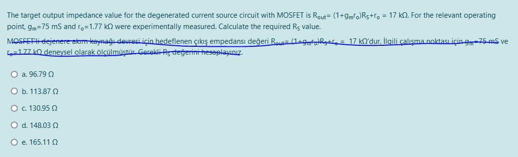 The target output impedance value for the degenerated current source circuit with MOSFET is Rout= (1+gmfo)Rs+ro = 17 kQ. For the relevant operating
point, gm=75 mS and ro=1.77 kn were experimentally measured. Calculate the required Rs value.
MOSFETli dejenere akım kaynağı devresi için hedeflenen çıkış empedansı değeri R.= (1+gmfR+r, = 17 kO'dur. İlgili çalışma noktası için gm-75-mS ve
L=177 kO deneysel olarak ölçülmüştür Gerekli Rs değerini hesaplayınız.
O a. 96.79 2
O b. 113.87 Q
O . 130.95 2
O d. 148.03 Q
O e. 165.11 Q
