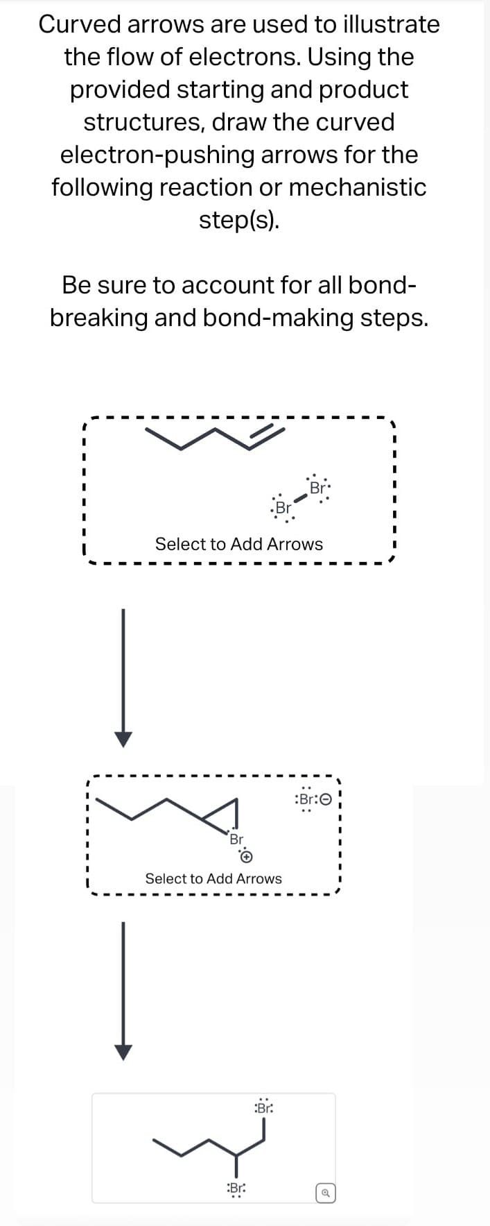 Curved arrows are used to illustrate
the flow of electrons. Using the
provided starting and product
structures, draw the curved
electron-pushing arrows for the
following reaction or mechanistic
step(s).
Be sure to account for all bond-
breaking and bond-making steps.
Select to Add Arrows
Br
Select to Add Arrows
:Br:
لا
:Br:
- :
م)
:Br:O
