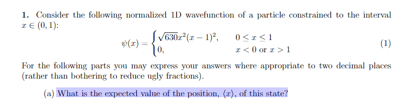 1. Consider the following normalized 1D wavefunction of a particle constrained to the interval
x € (0, 1):
√630x²(x - 1)²,
0 < x < 1
x <0 or x > 1
y(x) =
(1)
For the following parts you may express your answers where appropriate to two decimal places
(rather than bothering to reduce ugly fractions).
(a) What is the expected value of the position, (x), of this state?