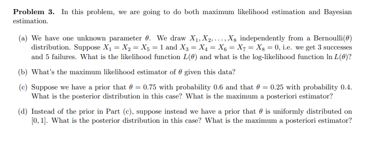 Problem 3. In this problem, we are going to do both maximum likelihood estimation and Bayesian
estimation.
(a) We have one unknown parameter 0. We draw X1, X2,..., X8 independently from a Bernoulli (0)
distribution. Suppose X₁ = X2 = X5 = 1 and X3 = X₁ = X6 = X7 = X8 = 0, i.e. we get 3 successes
and 5 failures. What is the likelihood function L(0) and what is the log-likelihood function In L(0)?
(b) What's the maximum likelihood estimator of given this data?
(c) Suppose we have a prior that = 0.75 with probability 0.6 and that = 0.25 with probability 0.4.
What is the posterior distribution in this case? What is the maximum a posteriori estimator?
(d) Instead of the prior in Part (c), suppose instead we have a prior that is uniformly distributed on
[0,1]. What is the posterior distribution in this case? What is the maximum a posteriori estimator?