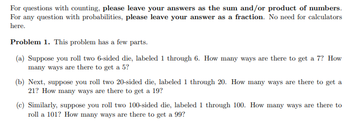 For questions with counting, please leave your answers as the sum and/or product of numbers.
For any question with probabilities, please leave your answer as a fraction. No need for calculators
here.
Problem 1. This problem has a few parts.
(a) Suppose you roll two 6-sided die, labeled 1 through 6. How many ways are there to get a 7? How
many ways are there to get a 5?
(b) Next, suppose you roll two 20-sided die, labeled 1 through 20. How many ways are there to get a
21? How many ways are there to get a 19?
(c) Similarly, suppose you roll two 100-sided die, labeled 1 through 100. How many ways are there to
roll a 101? How many ways are there to get a 99?