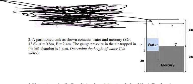 2. A partitioned tank as shown contains water and mercury (SG:
13.6). A = 0.8m, B = 2.4m. The gauge pressure in the air trapped in
the left chamber is 1 atm. Determine the height of water C in
meters.
C
2m
A
Water
B
Mercury
3m
3m