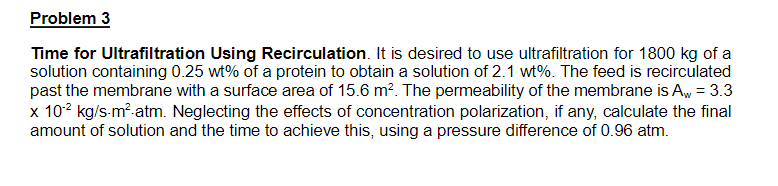 Problem 3
Time for Ultrafiltration Using Recirculation. It is desired to use ultrafiltration for 1800 kg of a
solution containing 0.25 wt% of a protein to obtain a solution of 2.1 wt%. The feed is recirculated
past the membrane with a surface area of 15.6 m². The permeability of the membrane is Aw = 3.3
x 102 kg/s-m²-atm. Neglecting the effects of concentration polarization, if any, calculate the final
amount of solution and the time to achieve this, using a pressure difference of 0.96 atm.