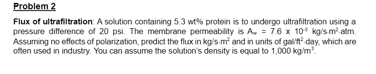 Problem 2
Flux of ultrafiltration: A solution containing 5.3 wt% protein is to undergo ultrafiltration using a
pressure difference of 20 psi. The membrane permeability is Aw = 7.6 x 103 kg/s-m²-atm.
Assuming no effects of polarization, predict the flux in kg/s-m² and in units of gal/ft²-day, which are
often used in industry. You can assume the solution's density is equal to 1,000 kg/m³.