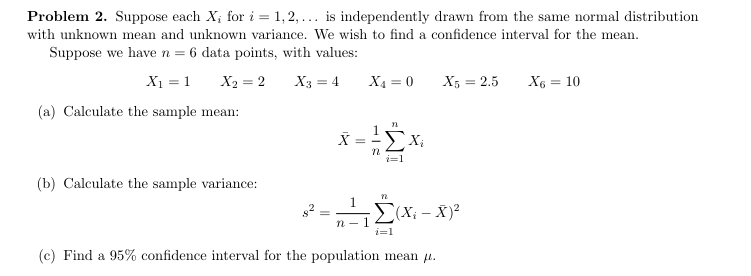Problem 2. Suppose each X; for i = 1,2,... is independently drawn from the same normal distribution
with unknown mean and unknown variance. We wish to find a confidence interval for the mean.
Suppose we have n = 6 data points, with values:
X₁ = 1
X2=2
X3 = 4
X4=0
X5 = 2.5
X6 = 10
(a) Calculate the sample mean:
X
=
牌
Xi
(b) Calculate the sample variance:
1
n-1
n
Σ(X-X)²
i=1
(c) Find a 95% confidence interval for the population mean μ.